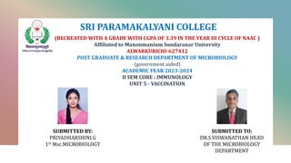 SRI PARAMAKALYANI COLLEGE
(RECREATED WITH A GRADE WITH CGPA OF 3.39 IN THE YEAR III CYCLE OF NAAC )
Affiliated to Manonmanium Sundaranar University
ALWARKURICHI-627412
POST GRADUATE & RESEARCH DEPARTMENT OF MICROBIOLOGY
(government aided)
ACADEMIC YEAR 2023-2024
II SEM CORE : IMMUNOLOGY
UNIT 5 - VACCINATION
SUBMITTED TO:
DR.S.VISWANATHAN HEAD
OF THE MICROBIOLOGY
DEPARTMENT
SUBMITTED BY:
PRIYADHARSHINI.G
1st Msc.MICROBIOLOGY
 