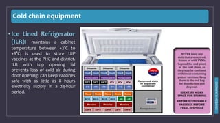 Cold chain equipment
• Ice Lined Refrigerator
(ILR): maintains a cabinet
temperature between +2°C to
+8°C; is used to store UIP
vaccines at the PHC and district.
ILR with top opening lid
prevents loss of cold air during
door opening; can keep vaccines
safe with as little as 8 hours
electricity supply in a 24-hour
period.
DIVYESH
R.
KANGAD
 
