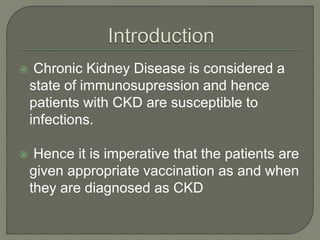  Chronic Kidney Disease is considered a
state of immunosupression and hence
patients with CKD are susceptible to
infections.
 Hence it is imperative that the patients are
given appropriate vaccination as and when
they are diagnosed as CKD
 