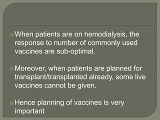 When patients are on hemodialysis, the
response to number of commonly used
vaccines are sub-optimal.
Moreover, when patients are planned for
transplant/transplanted already, some live
vaccines cannot be given.
Hence planning of vaccines is very
important
 