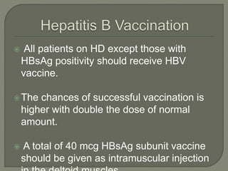 All patients on HD except those with
HBsAg positivity should receive HBV
vaccine.
The chances of successful vaccination is
higher with double the dose of normal
amount.
 A total of 40 mcg HBsAg subunit vaccine
should be given as intramuscular injection
 