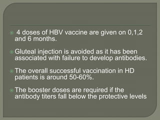  4 doses of HBV vaccine are given on 0,1,2
and 6 months.
 Gluteal injection is avoided as it has been
associated with failure to develop antibodies.
 The overall successful vaccination in HD
patients is around 50-60%.
 The booster doses are required if the
antibody titers fall below the protective levels
 