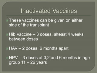 These vaccines can be given on either
side of the transplant
Hib Vaccine – 3 doses, alteast 4 weeks
between doses
HAV – 2 doses, 6 months apart
HPV – 3 doses at 0,2 and 6 months in age
group 11 – 26 years
 