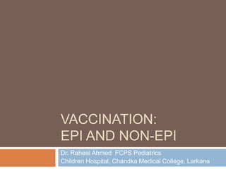 VACCINATION:
EPI AND NON-EPI
Dr. Raheel Ahmed FCPS Pediatrics
Children Hospital, Chandka Medical College, Larkana
 