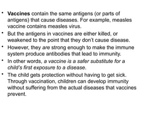 • Vaccines contain the same antigens (or parts of
antigens) that cause diseases. For example, measles
vaccine contains measles virus.
• But the antigens in vaccines are either killed, or
weakened to the point that they don’t cause disease.
• However, they are strong enough to make the immune
system produce antibodies that lead to immunity.
• In other words, a vaccine is a safer substitute for a
child’s first exposure to a disease.
• The child gets protection without having to get sick.
Through vaccination, children can develop immunity
without suffering from the actual diseases that vaccines
prevent.
 