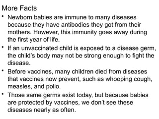 More Facts
• Newborn babies are immune to many diseases
because they have antibodies they got from their
mothers. However, this immunity goes away during
the first year of life.
• If an unvaccinated child is exposed to a disease germ,
the child’s body may not be strong enough to fight the
disease.
• Before vaccines, many children died from diseases
that vaccines now prevent, such as whooping cough,
measles, and polio.
• Those same germs exist today, but because babies
are protected by vaccines, we don’t see these
diseases nearly as often.
 