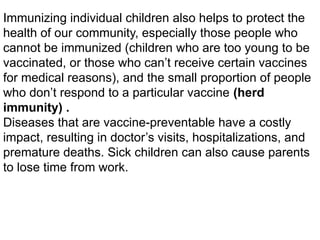 Immunizing individual children also helps to protect the
health of our community, especially those people who
cannot be immunized (children who are too young to be
vaccinated, or those who can’t receive certain vaccines
for medical reasons), and the small proportion of people
who don’t respond to a particular vaccine (herd
immunity) .
Diseases that are vaccine-preventable have a costly
impact, resulting in doctor’s visits, hospitalizations, and
premature deaths. Sick children can also cause parents
to lose time from work.
 