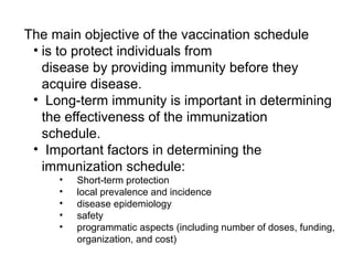 The main objective of the vaccination schedule
• is to protect individuals from
disease by providing immunity before they
acquire disease.
• Long-term immunity is important in determining
the effectiveness of the immunization
schedule.
• Important factors in determining the
immunization schedule:
• Short-term protection
• local prevalence and incidence
• disease epidemiology
• safety
• programmatic aspects (including number of doses, funding,
organization, and cost)
 