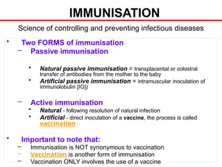 IMMUNISATION
• Two FORMS of immunisation
– Passive immunisation
• Natural passive immunisation = transplacental or colostral
transfer of antibodies from the mother to the baby
• Artificial passive immunisation = intramuscular inoculation of
immunolobulin [IG])
– Active immunisation
• Natural - following resolution of natural infection
• Artificial - direct inoculation of a vaccine, the process is called
vaccination
• Important to note that:
– Immunisation is NOT synonymous to vaccination
– Vaccination is another form of immunisation
– Vaccination ONLY involves the use of a vaccine
Science of controlling and preventing infectious diseases
 