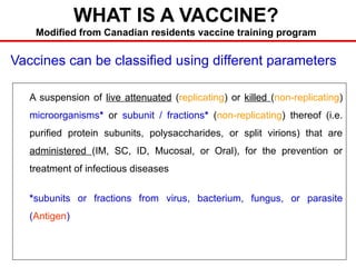 WHAT IS A VACCINE?
Modified from Canadian residents vaccine training program
A suspension of live attenuated (replicating) or killed (non-replicating)
microorganisms* or subunit / fractions* (non-replicating) thereof (i.e.
purified protein subunits, polysaccharides, or split virions) that are
administered (IM, SC, ID, Mucosal, or Oral), for the prevention or
treatment of infectious diseases
*subunits or fractions from virus, bacterium, fungus, or parasite
(Antigen)
Vaccines can be classified using different parameters
 