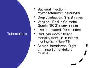 Tuberculosis
• Bacterial infection-
mycobacterium tuberculosis
• Droplet infection, S & S varies
• Vaccine –Bacille Caimette
Guerin (BCG),many strains
• Live attenuated, freeze dried
• Reduces morbidity and
mortality from TB in infants,
meningitis, miliary TB
• At birth, intradermal Right
arm-insertion of deltoid
muscle
 