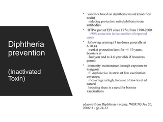 Diphtheria
prevention
(Inactivated
Toxin)
• vaccines based on diphtheria toxoid (modified
toxin)
inducing protective anti-diphtheria toxin
antibodies
• DTPw part of EPI since 1974; from 1980-2000
>90% reduction in the number of reported
cases
• following priming (3 im doses generally at
6,10,14
weeks) protection lasts for +/- 10 years;
boosters at
2nd year and to 4-6 year olds if resources
permit
• immunity maintenance through exposure to
toxigenic
C. diphtheriae in areas of low vaccination
coverage;
if coverage is high, because of low level of
natural
boosting there is a need for booster
vaccinations
adapted from Diphtheria vaccine, WER N3 Jan 20,
2006; 81 pp.24-32
 