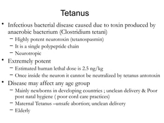 Etiology – Characteristics
TbbTtbbtteTttttttt
• Infectious bacterial disease caused due to toxin produced by
anaerobic bacterium (Clostridium tetani)
– Highly potent neurotoxin (tetanospasmin)
– It is a single polypeptide chain
– Neurotropic
• Extremely potent
– Estimated human lethal dose is 2.5 ng/kg
– Once inside the neuron it cannot be neutralized by tetanus antotoxin
• Disease may affect any age group
– Mainly newborns in developing countries ; unclean delivery & Poor
post natal hygiene ( poor cord care practices)
– Maternal Tetanus –unsafe abortion; unclean delivery
– Elderly
Tetanus
 