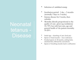 Neonatal
tetanus -
Disease • Initial sign – clenching of jaws (lock-jaw)
• Spasm of facial muscles – risus sardonicus
• Gradual spasm of all muscles, arching back,
clenched fists, followed by convulsions
• Spasm of breathing muscles lead to suffocation
• Infection of umbilical stump
• Incubation period: 1 day – 3 months
(normally 3 days to 3 weeks)
• Intense disease for 4 weeks, then
subsides
• Mortality directly proportional to the
quality of care given (eg ventilation)
10–70% but with best care, age and
general health of the patient mortality
10-20%
 