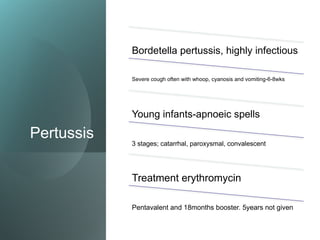Pertussis
Bordetella pertussis, highly infectious
Severe cough often with whoop, cyanosis and vomiting-6-8wks
Young infants-apnoeic spells
3 stages; catarrhal, paroxysmal, convalescent
Treatment erythromycin
Pentavalent and 18months booster. 5years not given
 