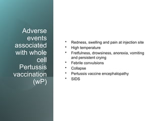 Adverse
events
associated
with whole
cell
Pertussis
vaccination
(wP)
• Redness, swelling and pain at injection site
• High temperature
• Fretfulness, drowsiness, anorexia, vomiting
and persistent crying
• Febrile convulsions
• Collapse
• Pertussis vaccine encephalopathy
• SIDS
 
