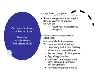 Contraindications
and Precautions
Measles
vaccinations
(live attenuated)
• High fever (postpone)
• Previous Febrile convulsions not a contraindication
• Severe allergic reactions to prior
dose of vaccine or vaccine
component
• Neomycin, Gelatin most
allergenic
• Severe Immunosuppression
(CD4<200)
• Immunoglobulin transfusion
• Temporary contraindications
• Pregnancy and breast feeding
• Moderate or severe illness
• Recent receipt of blood product
• Egg allergy(monitor)
• Has been rarely associated
with Sclerosing Subacute
Panencephalitis
• Thrombocytopenia (monitor)
 
