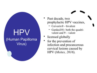 HPV
(Human Papilloma
Virus)
• Past decade, two
prophylactic HPV vaccines,
– Cervarix® - bivalent
– Gardasil®) both the quadri-
valent and 9 – valent
• licensed globally
• for the prevention of
infection and precancerous
cervical lesions caused by
HPV (Meites, 2016).
 