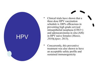HPV
• Clinical trials have shown that a
three dose HPV vaccination
schedule is 100% efficacious in
preventing high grade cervical
intraepithelial neoplasia (CIN3+)
and adenocarcinoma in situ (AIS)
in HPV naive females (Munoz,
2010)(Apter, 2015).
• Concurrently, this preventive
treatment was also shown to have
an acceptable safety profile and
sustained immunogenicity
 