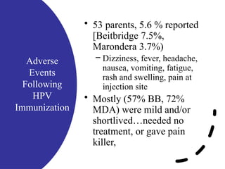 Adverse
Events
Following
HPV
Immunization
• 53 parents, 5.6 % reported
[Beitbridge 7.5%,
Marondera 3.7%)
– Dizziness, fever, headache,
nausea, vomiting, fatigue,
rash and swelling, pain at
injection site
• Mostly (57% BB, 72%
MDA) were mild and/or
shortlived…needed no
treatment, or gave pain
killer,
 