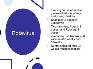 Rotavirus
• Leading cause of severe
gastroenteritis in infants
and young children
• Seasonal -2 peaks in
Zimbabwe
• Two vaccines, Rotarix(2
doses) and Rotateq( 3
doses)
• Zimbabwe use Rotarix oral
vaccine at 6 weeks and
10weeks
• Contraindicated after 32
weeks-Intusussception
 