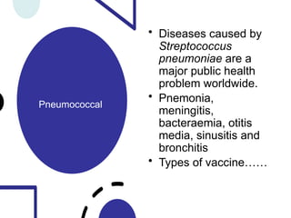 Pneumococcal
• Diseases caused by
Streptococcus
pneumoniae are a
major public health
problem worldwide.
• Pnemonia,
meningitis,
bacteraemia, otitis
media, sinusitis and
bronchitis
• Types of vaccine……
 