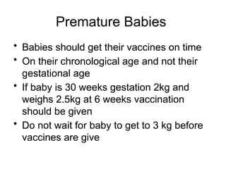 Premature Babies
• Babies should get their vaccines on time
• On their chronological age and not their
gestational age
• If baby is 30 weeks gestation 2kg and
weighs 2.5kg at 6 weeks vaccination
should be given
• Do not wait for baby to get to 3 kg before
vaccines are give
 