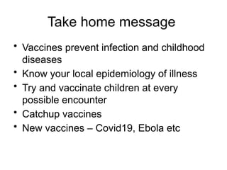 Take home message
• Vaccines prevent infection and childhood
diseases
• Know your local epidemiology of illness
• Try and vaccinate children at every
possible encounter
• Catchup vaccines
• New vaccines – Covid19, Ebola etc
 