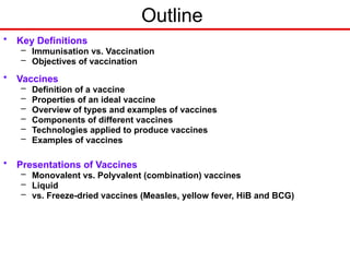 Outline
• Key Definitions
– Immunisation vs. Vaccination
– Objectives of vaccination
• Vaccines
– Definition of a vaccine
– Properties of an ideal vaccine
– Overview of types and examples of vaccines
– Components of different vaccines
– Technologies applied to produce vaccines
– Examples of vaccines
• Presentations of Vaccines
– Monovalent vs. Polyvalent (combination) vaccines
– Liquid
– vs. Freeze-dried vaccines (Measles, yellow fever, HiB and BCG)
 