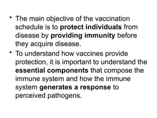 • The main objective of the vaccination
schedule is to protect individuals from
disease by providing immunity before
they acquire disease.
• To understand how vaccines provide
protection, it is important to understand the
essential components that compose the
immune system and how the immune
system generates a response to
perceived pathogens.
 