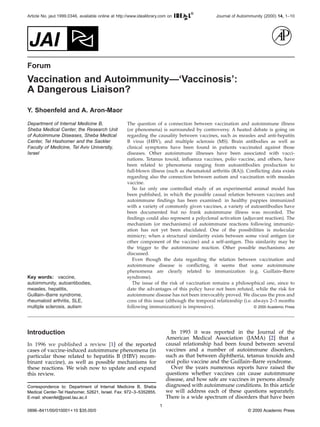 Journal of Autoimmunity (2000) 14, 1–10Article No. jaut.1999.0346, available online at http://www.idealibrary.com on
Forum
Vaccination and Autoimmunity—‘Vaccinosis’:
A Dangerous Liaison?
Y. Shoenfeld and A. Aron-Maor
Department of Internal Medicine B,
Sheba Medical Center, the Research Unit
of Autoimmune Diseases, Sheba Medical
Center, Tel Hashomer and the Sackler
Faculty of Medicine, Tel Aviv University,
Israel
The question of a connection between vaccination and autoimmune illness
(or phenomena) is surrounded by controversy. A heated debate is going on
regarding the causality between vaccines, such as measles and anti-hepatits
B virus (HBV), and multiple sclerosis (MS). Brain antibodies as well as
clinical symptoms have been found in patients vaccinated against those
diseases. Other autoimmune illnesses have been associated with vacci-
nations. Tetanus toxoid, inﬂuenza vaccines, polio vaccine, and others, have
been related to phenomena ranging from autoantibodies production to
full-blown illness (such as rheumatoid arthritis (RA)). Conﬂicting data exists
regarding also the connection between autism and vaccination with measles
vaccine.
So far only one controlled study of an experimental animal model has
been published, in which the possible causal relation between vaccines and
autoimmune ﬁndings has been examined: in healthy puppies immunized
with a variety of commonly given vaccines, a variety of autoantibodies have
been documented but no frank autoimmune illness was recorded. The
ﬁndings could also represent a polyclonal activation (adjuvant reaction). The
mechanism (or mechanisms) of autoimmune reactions following immuniz-
ation has not yet been elucidated. One of the possibilities is molecular
mimicry; when a structural similarity exists between some viral antigen (or
other component of the vaccine) and a self-antigen. This similarity may be
the trigger to the autoimmune reaction. Other possible mechanisms are
discussed.
Even though the data regarding the relation between vaccination and
autoimmune disease is conﬂicting, it seems that some autoimmune
phenomena are clearly related to immunization (e.g. Guillain–Barre
syndrome).
The issue of the risk of vaccination remains a philosophical one, since to
date the advantages of this policy have not been refuted, while the risk for
autoimmune disease has not been irrevocably proved. We discuss the pros and
cons of this issue (although the temporal relationship (i.e. always 2–3 months
following immunization) is impressive). © 2000 Academic Press
Key words: vaccine,
autoimmunity, autoantibodies,
measles, hepatitis,
Guillain–Barre syndrome,
rheumatoid arthritis, SLE,
multiple sclerosis, autism
Introduction
In 1996 we published a review [1] of the reported
cases of vaccine-induced autoimmune phenomena (in
particular those related to hepatitis B (HBV) recom-
binant vaccine), as well as possible mechanisms for
these reactions. We wish now to update and expand
this review.
In 1993 it was reported in the Journal of the
American Medical Association (JAMA) [2] that a
causal relationship had been found between several
vaccines and a number of autoimmune disorders,
such as that between diphtheria, tetanus toxoids and
oral polio vaccine and the Guillain–Barre syndrome.
Over the years numerous reports have raised the
questions whether vaccines can cause autoimmune
disease, and how safe are vaccines in persons already
diagnosed with autoimmune conditions. In this article
we will address each of these questions separately.
There is a wide spectrum of disorders that have been
Correspondence to: Department of Internal Medicine B, Sheba
Medical Center-Tel Hashomer, 52621, Israel. Fax: 972–3–5352855.
E-mail: shoenfel@post.tau.ac.il
1
0896–8411/00/010001+10 $35.00/0 © 2000 Academic Press
 