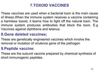 7.TOXOID VACCINES 
These vaccines are used when a bacterial toxin is the main cause 
of illness.When the immune system receives a vaccine containing 
a harmless toxoid, it learns how to fight off the natural toxin. The 
immune system produces antibodies that block the toxin. E.g 
Vaccines against diphtheria and tetanus. 
8.Gene deleted vaccines; 
These are genetically engineered vaccines which involve the 
removal or mutation of virulence gene of the pathogen 
9.Peptide vaccine: 
These are the subunit vaccine prepared by chemical synthesis of 
short immunogenic peptides. 
10 
 