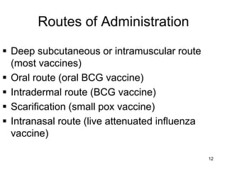 Routes of Administration 
 Deep subcutaneous or intramuscular route 
(most vaccines) 
 Oral route (oral BCG vaccine) 
 Intradermal route (BCG vaccine) 
 Scarification (small pox vaccine) 
 Intranasal route (live attenuated influenza 
vaccine) 
12 
 