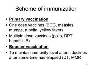 Scheme of immunization 
 Primary vaccination 
 One dose vaccines (BCG, measles, 
mumps, rubella, yellow fever) 
 Multiple dose vaccines (polio, DPT, 
hepatitis B) 
 Booster vaccination 
 To maintain immunity level after it declines 
after some time has elapsed (DT, MMR 
13 
 