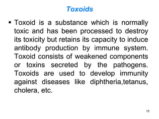 Toxoids 
 Toxoid is a substance which is normally 
toxic and has been processed to destroy 
its toxicity but retains its capacity to induce 
antibody production by immune system. 
Toxoid consists of weakened components 
or toxins secreted by the pathogens. 
Toxoids are used to develop immunity 
against diseases like diphtheria,tetanus, 
cholera, etc. 
15 
