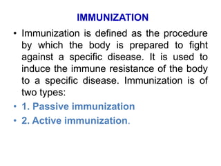 IMMUNIZATION 
• Immunization is defined as the procedure 
by which the body is prepared to fight 
against a specific disease. It is used to 
induce the immune resistance of the body 
to a specific disease. Immunization is of 
two types: 
• 1. Passive immunization 
• 2. Active immunization. 
 