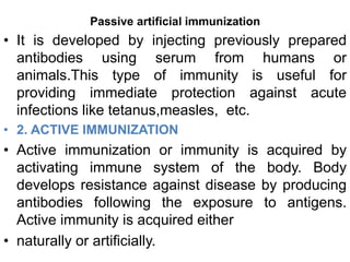 Passive artificial immunization 
• It is developed by injecting previously prepared 
antibodies using serum from humans or 
animals.This type of immunity is useful for 
providing immediate protection against acute 
infections like tetanus,measles, etc. 
• 2. ACTIVE IMMUNIZATION 
• Active immunization or immunity is acquired by 
activating immune system of the body. Body 
develops resistance against disease by producing 
antibodies following the exposure to antigens. 
Active immunity is acquired either 
• naturally or artificially. 
 