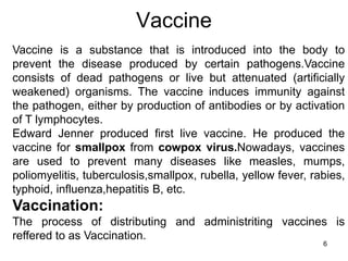 Vaccine 
Vaccine is a substance that is introduced into the body to 
prevent the disease produced by certain pathogens.Vaccine 
consists of dead pathogens or live but attenuated (artificially 
weakened) organisms. The vaccine induces immunity against 
the pathogen, either by production of antibodies or by activation 
of T lymphocytes. 
Edward Jenner produced first live vaccine. He produced the 
vaccine for smallpox from cowpox virus.Nowadays, vaccines 
are used to prevent many diseases like measles, mumps, 
poliomyelitis, tuberculosis,smallpox, rubella, yellow fever, rabies, 
typhoid, influenza,hepatitis B, etc. 
Vaccination: 
The process of distributing and administriting vaccines is 
reffered to as Vaccination. 
6 
 