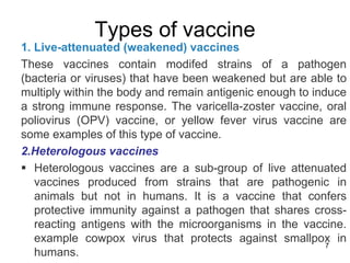 Types of vaccine 
1. Live-attenuated (weakened) vaccines 
These vaccines contain modifed strains of a pathogen 
(bacteria or viruses) that have been weakened but are able to 
multiply within the body and remain antigenic enough to induce 
a strong immune response. The varicella-zoster vaccine, oral 
poliovirus (OPV) vaccine, or yellow fever virus vaccine are 
some examples of this type of vaccine. 
2.Heterologous vaccines 
 Heterologous vaccines are a sub-group of live attenuated 
vaccines produced from strains that are pathogenic in 
animals but not in humans. It is a vaccine that confers 
protective immunity against a pathogen that shares cross-reacting 
antigens with the microorganisms in the vaccine. 
example cowpox virus that protects against smallpox in 
7 
humans. 
 