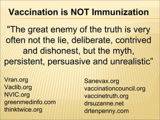 Vaccination is NOT Immunization
Vran.org
Vaclib.org
NVIC.org
greenmedinfo.com
thinktwice.org
Sanevax.org
vaccinationcouncil.org
vaccinetruth.org
drsuzanne.net
drtenpenny.com
"The great enemy of the truth is very
often not the lie, deliberate, contrived
and dishonest, but the myth,
persistent, persuasive and unrealistic”
 