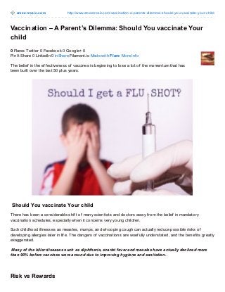 am e e rro sic.co m

http://www.ameerro sic.co m/vaccinatio n-a-parents-dilemma-sho uld-yo u-vaccinate-yo ur-child/

Vaccination – A Parent’s Dilemma: Should You vaccinate Your
child
0 Flares Twitter 0 Facebook 0 Google+ 0
Pin It Share 0 LinkedIn 0 inShare Filament.io Made with Flare More Inf o
T he belief in the ef f ectiveness of vaccines is beginning to lose a lot of the momentum that has
been built over the last 50 plus years.

Should You vaccinate Your child
T here has been a considerable shif t of many scientists and doctors away f rom the belief in mandatory
vaccination schedules, especially when it concerns very young children.
Such childhood illnesses as measles, mumps, and whooping cough can actually reduce possible risks of
developing allergies later in lif e. T he dangers of vaccinations are woef ully understated, and the benef its greatly
exaggerated.
Many of the killer diseases such as diphtheria, scarlet fever and measles have actually declined more
than 90% before vaccines were around due to improving hygiene and sanitation.

Risk vs Rewards

 