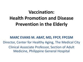 Vaccination: 
Health Promotion and Disease 
Prevention in the Elderly 
MARC EVANS M. ABAT, MD, FPCP, FPCGM 
Director, Center for Healthy Aging, The Medical City 
Clinical Associate Professor, Section of Adult 
Medicine, Philippine General Hospital 
 