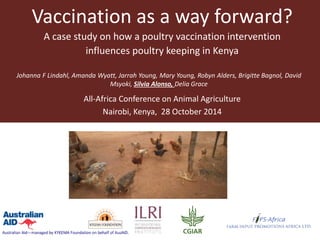 Vaccination as a way forward? 
A case study on how a poultry vaccination intervention influences poultry keeping in Kenya 
Johanna F Lindahl, Amanda Wyatt, Jarrah Young, Mary Young, Robyn Alders, Brigitte Bagnol, David Msyoki, Silvia Alonso, Delia Grace 
All-Africa Conference on Animal Agriculture 
Nairobi, Kenya, 28 October 2014  