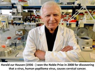 Harald zur Hausen (1936 - ) won the Noble Prize in 2008 for discovering
that a virus, human papilloma virus, causes cervic...