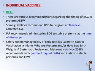 • INDIVIDUAL VACCINES:
• BCG:
• There are various recommendations regarding the timing of BCG in
preterms/LBW.
• Some guidelines recommend BCG to be given at 34 weeks
corrected GA.
• IAP recommends administering BCG to stable preterms at the time
of discharge.
• Safety and Immunogenicity of Early Bacillus Calmette-Guérin
Vaccination in Infants Who Are Preterm and/or Have Low Birth
Weights-A Systematic Review and Meta-analysis (Nov 2018)
recommends early (within 7 days of birth) vaccination in stable
preterms and LBW.
 