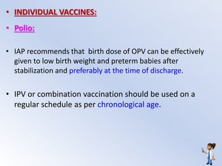 • INDIVIDUAL VACCINES:
• Polio:
• IAP recommends that birth dose of OPV can be effectively
given to low birth weight and preterm babies after
stabilization and preferably at the time of discharge.
• IPV or combination vaccination should be used on a
regular schedule as per chronological age.
 
