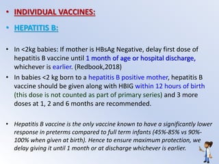 • INDIVIDUAL VACCINES:
• HEPATITIS B:
• In <2kg babies: If mother is HBsAg Negative, delay first dose of
hepatitis B vaccine until 1 month of age or hospital discharge,
whichever is earlier. (Redbook,2018)
• In babies <2 kg born to a hepatitis B positive mother, hepatitis B
vaccine should be given along with HBIG within 12 hours of birth
(this dose is not counted as part of primary series) and 3 more
doses at 1, 2 and 6 months are recommended.
• Hepatitis B vaccine is the only vaccine known to have a significantly lower
response in preterms compared to full term infants (45%-85% vs 90%-
100% when given at birth). Hence to ensure maximum protection, we
delay giving it until 1 month or at discharge whichever is earlier.
 