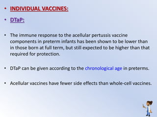 • INDIVIDUAL VACCINES:
• DTaP:
• The immune response to the acellular pertussis vaccine
components in preterm infants has been shown to be lower than
in those born at full term, but still expected to be higher than that
required for protection.
• DTaP can be given according to the chronological age in preterms.
• Acellular vaccines have fewer side effects than whole-cell vaccines.
 
