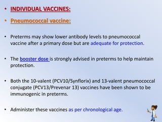 • INDIVIDUAL VACCINES:
• Pneumococcal vaccine:
• Preterms may show lower antibody levels to pneumococcal
vaccine after a primary dose but are adequate for protection.
• The booster dose is strongly advised in preterms to help maintain
protection.
• Both the 10-valent (PCV10/Synflorix) and 13-valent pneumococcal
conjugate (PCV13/Prevenar 13) vaccines have been shown to be
immunogenic in preterms.
• Administer these vaccines as per chronological age.
 