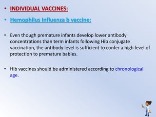 • INDIVIDUAL VACCINES:
• Hemophilus Influenza b vaccine:
• Even though premature infants develop lower antibody
concentrations than term infants following Hib conjugate
vaccination, the antibody level is sufficient to confer a high level of
protection to premature babies.
• Hib vaccines should be administered according to chronological
age.
 